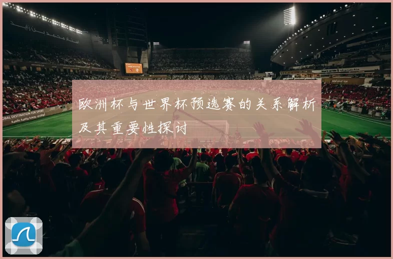 欧洲杯与世界杯预选赛的关系解析及其重要性探讨