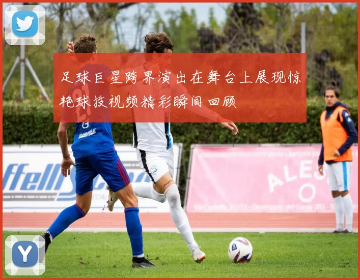 足球巨星跨界演出在舞台上展现惊艳球技视频精彩瞬间回顾