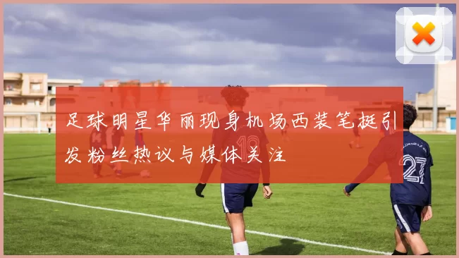 足球明星华丽现身机场西装笔挺引发粉丝热议与媒体关注