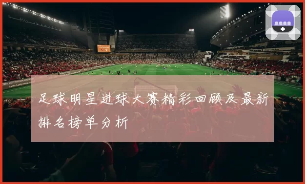 足球明星进球大赛精彩回顾及最新排名榜单分析