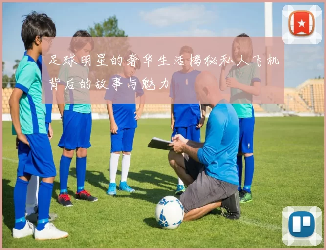 足球明星的奢华生活揭秘私人飞机背后的故事与魅力