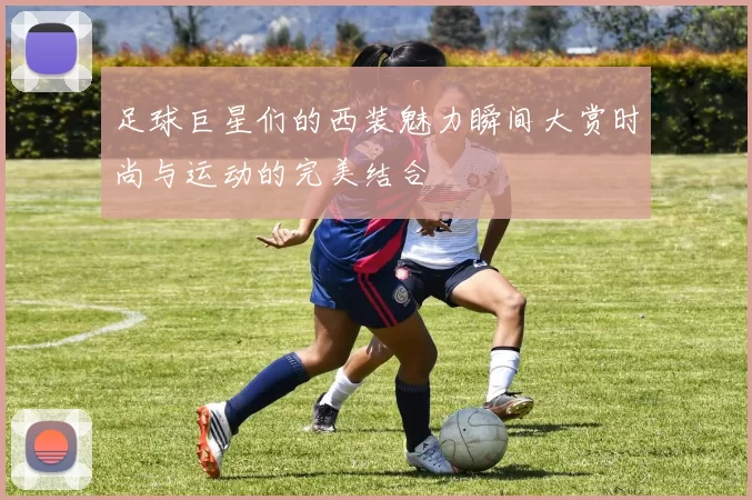 足球巨星们的西装魅力瞬间大赏时尚与运动的完美结合