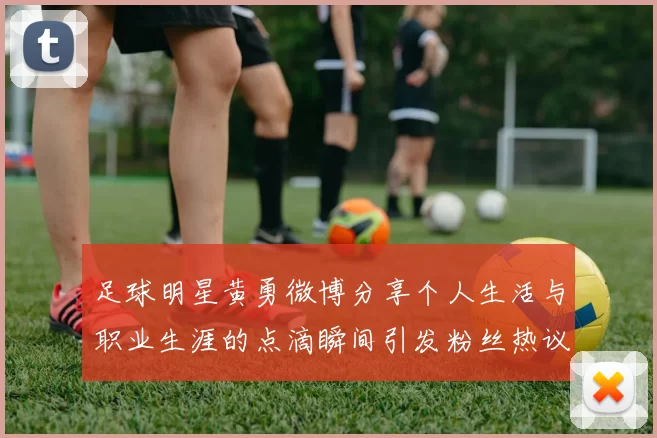 足球明星黄勇微博分享个人生活与职业生涯的点滴瞬间引发粉丝热议