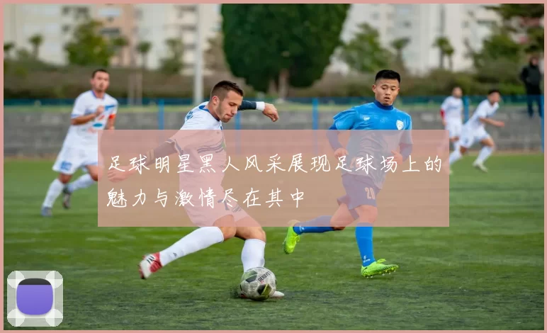 足球明星黑人风采展现足球场上的魅力与激情尽在其中